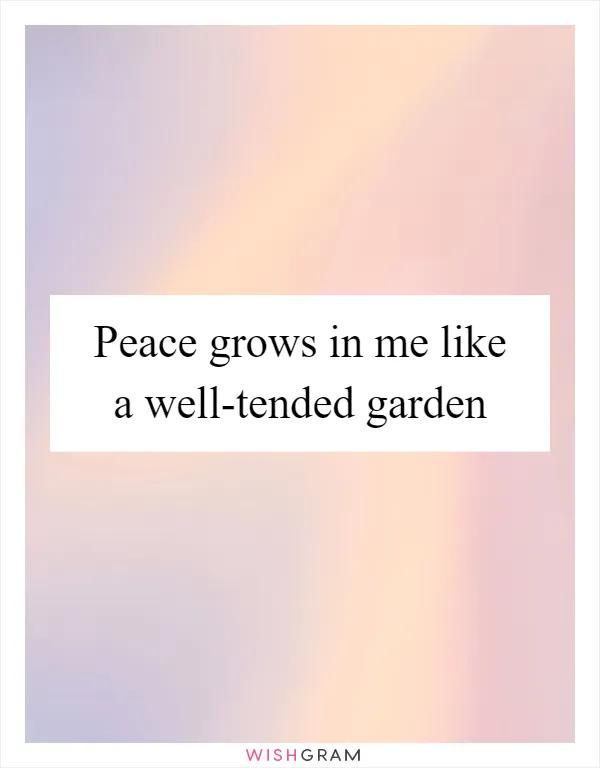 Peace grows in me like a well-tended garden