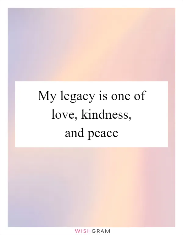 My legacy is one of love, kindness, and peace