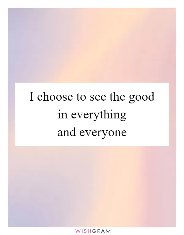 I choose to see the good in everything and everyone