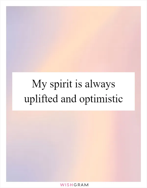 My spirit is always uplifted and optimistic