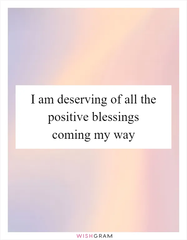 I am deserving of all the positive blessings coming my way