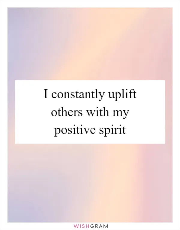 I constantly uplift others with my positive spirit