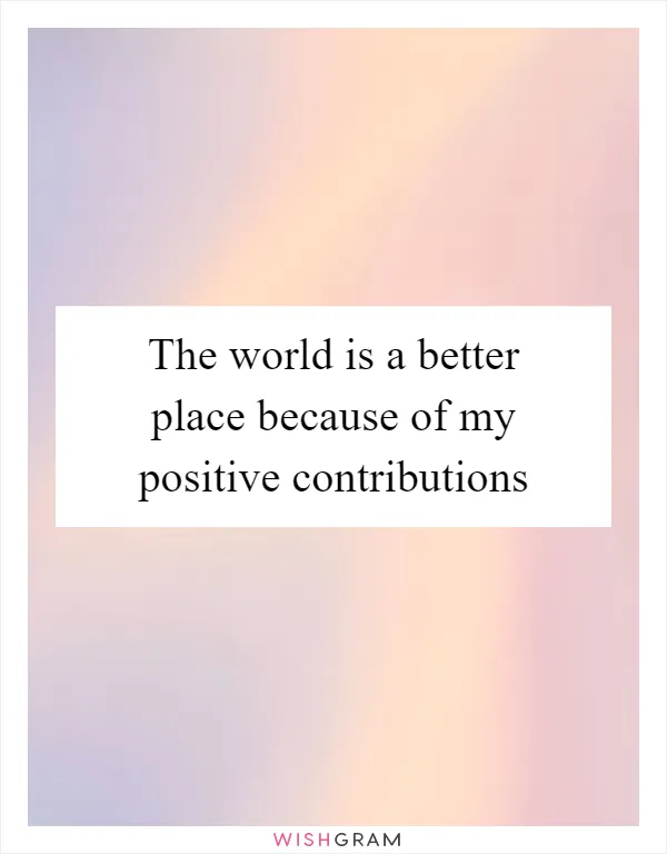 The world is a better place because of my positive contributions