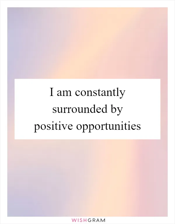 I am constantly surrounded by positive opportunities