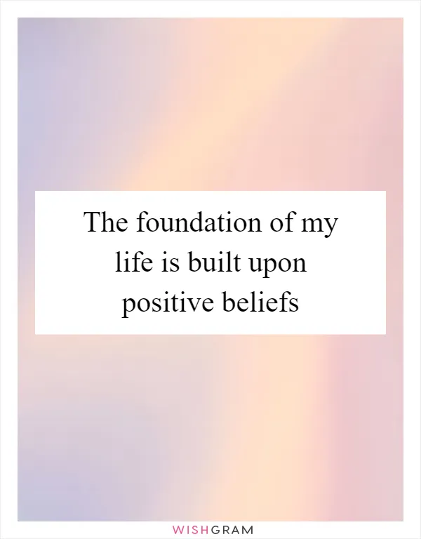 The foundation of my life is built upon positive beliefs