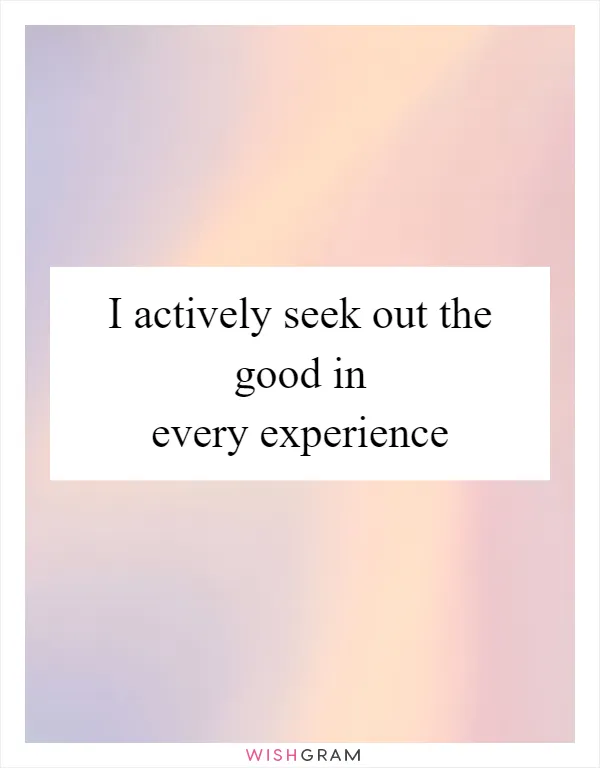 I actively seek out the good in every experience