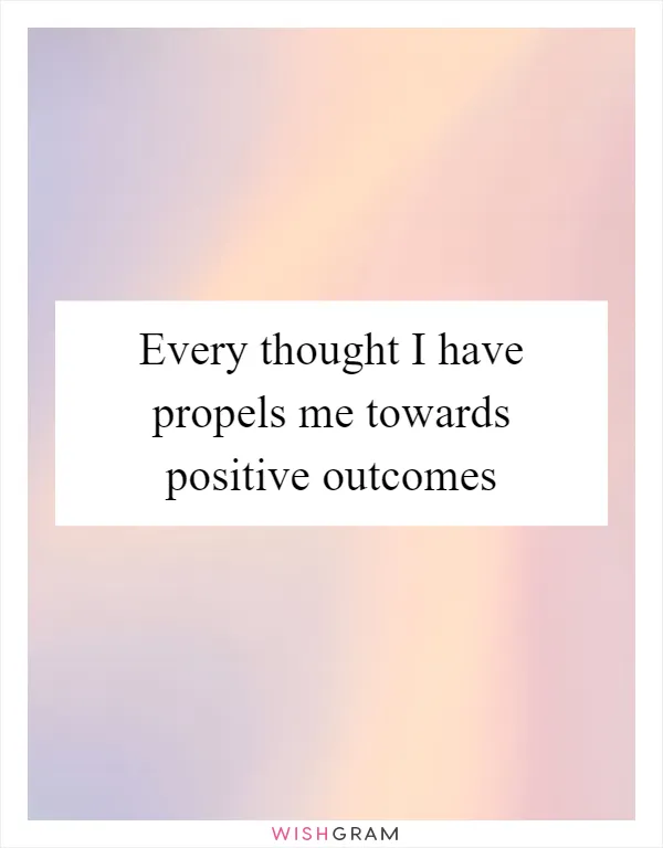 Every thought I have propels me towards positive outcomes