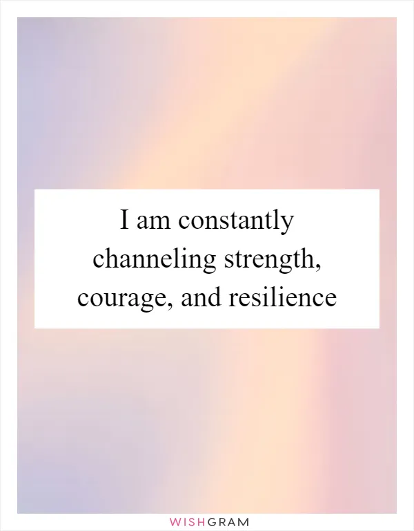 I am constantly channeling strength, courage, and resilience