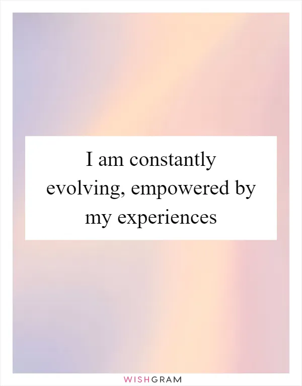 I am constantly evolving, empowered by my experiences