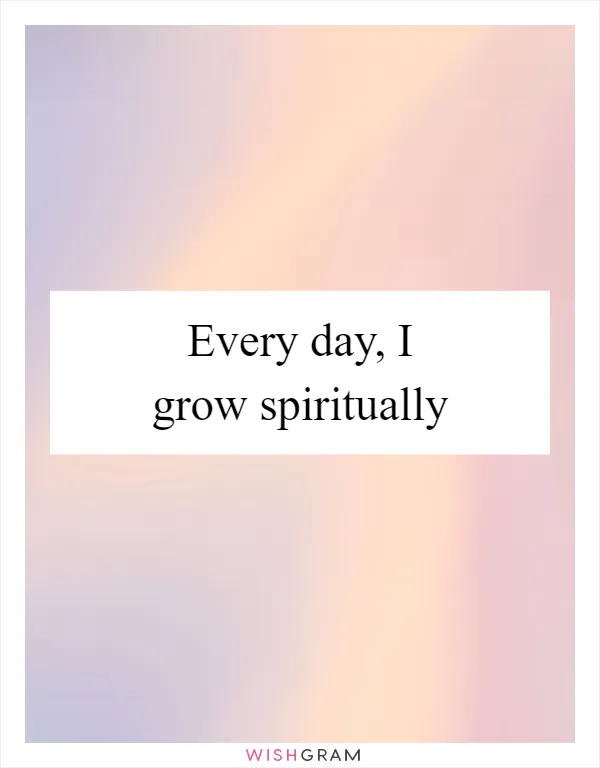 Every day, I grow spiritually