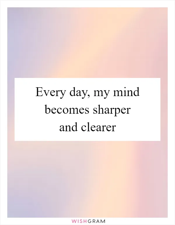 Every day, my mind becomes sharper and clearer