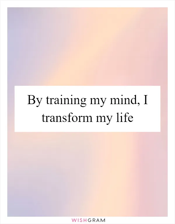 By training my mind, I transform my life