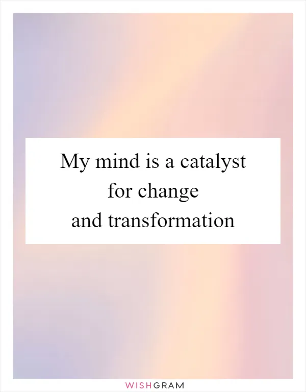 My mind is a catalyst for change and transformation
