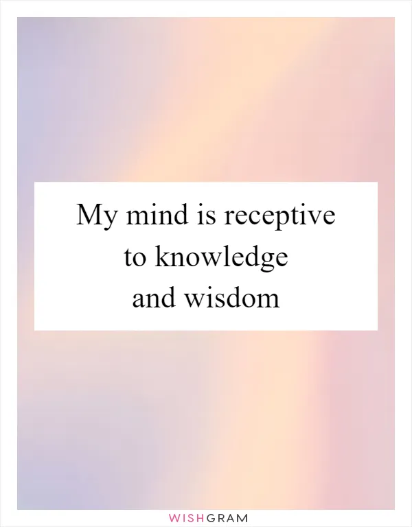 My mind is receptive to knowledge and wisdom