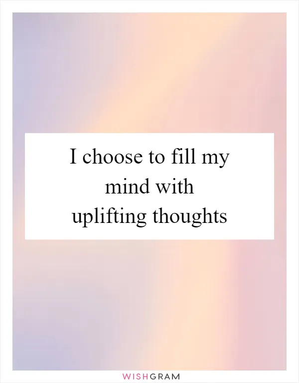 I choose to fill my mind with uplifting thoughts