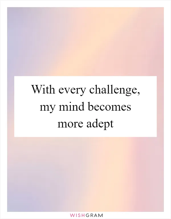 With every challenge, my mind becomes more adept