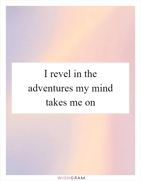 I revel in the adventures my mind takes me on