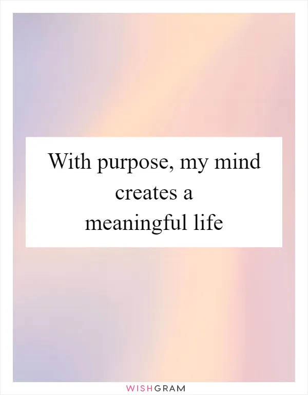 With purpose, my mind creates a meaningful life