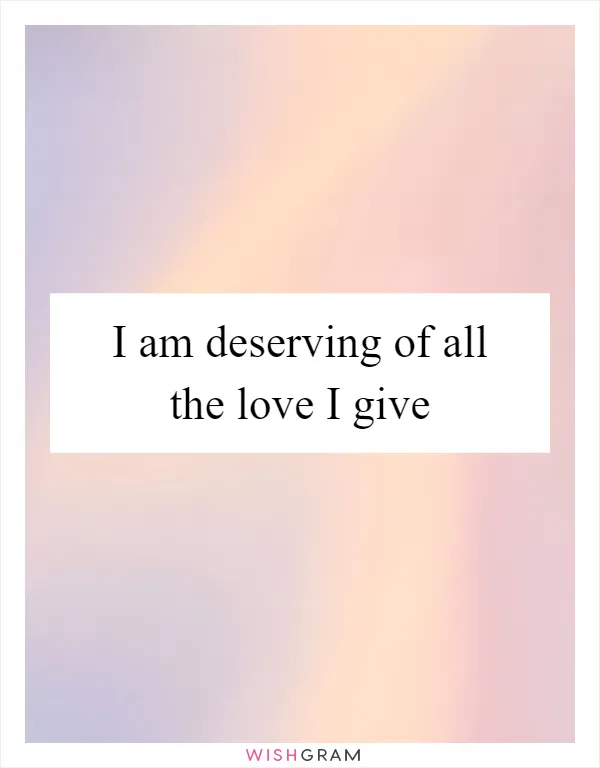 I am deserving of all the love I give