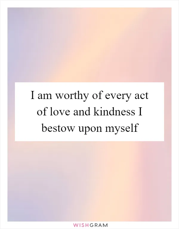 I am worthy of every act of love and kindness I bestow upon myself
