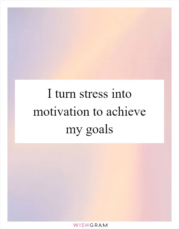 I turn stress into motivation to achieve my goals