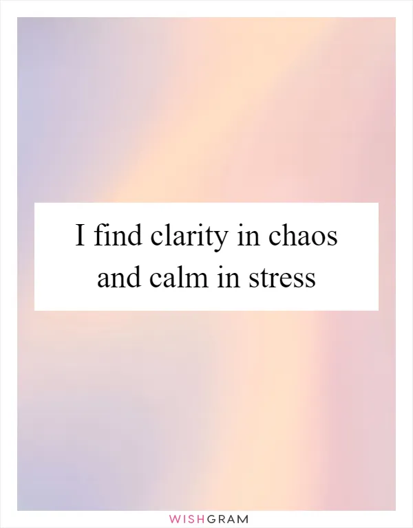 I find clarity in chaos and calm in stress