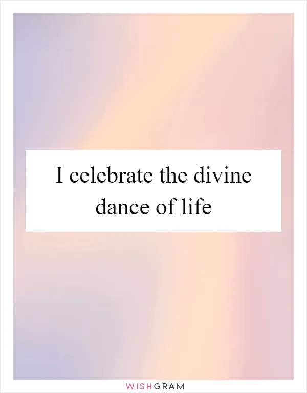 I celebrate the divine dance of life