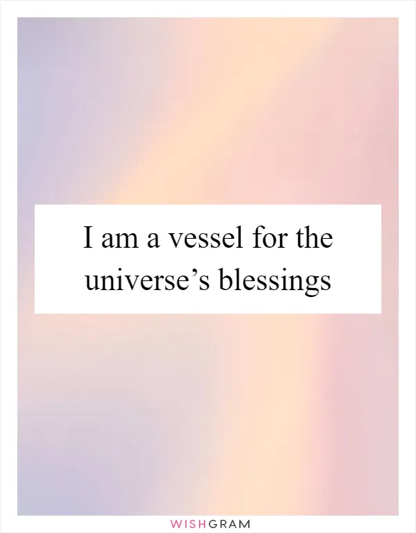I am a vessel for the universe’s blessings