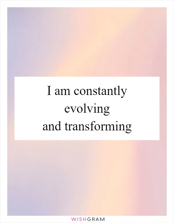 I am constantly evolving and transforming