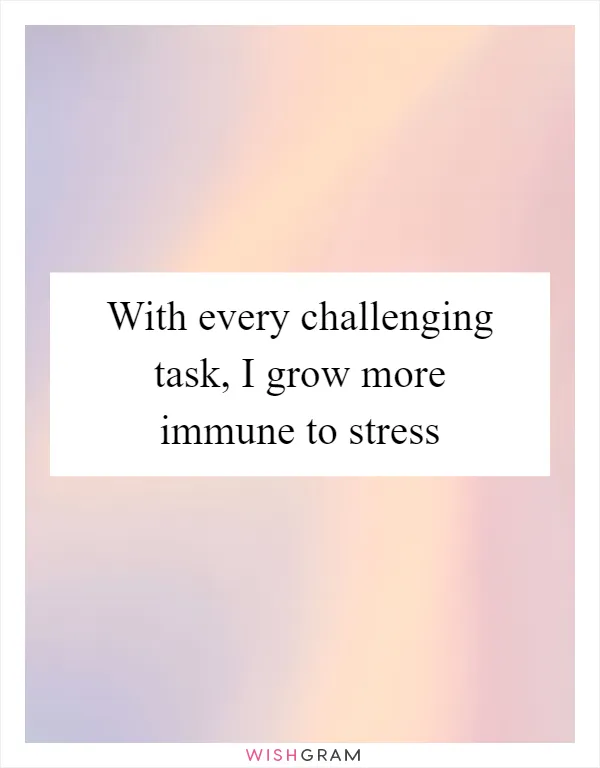 With every challenging task, I grow more immune to stress
