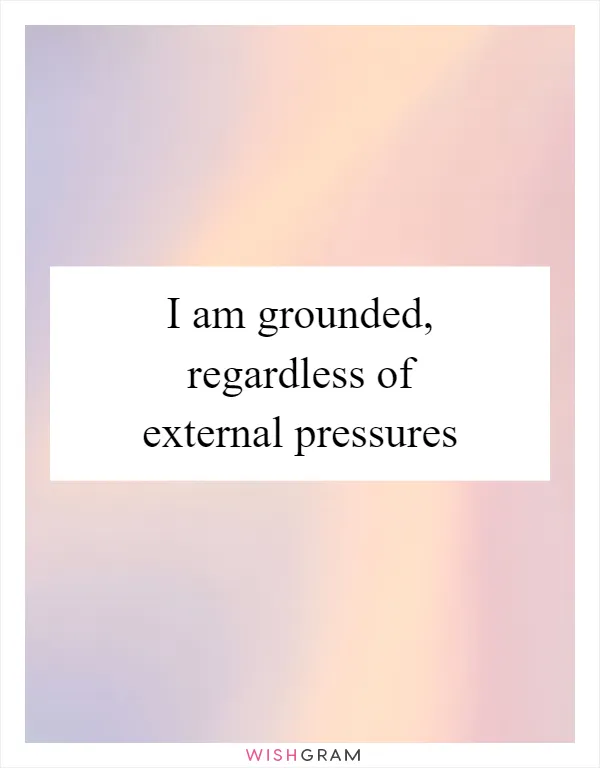 I am grounded, regardless of external pressures