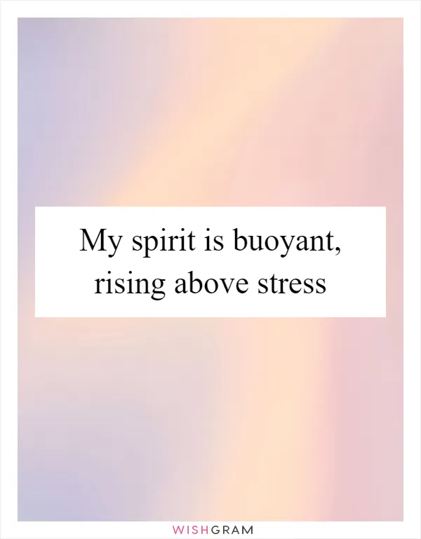 My spirit is buoyant, rising above stress