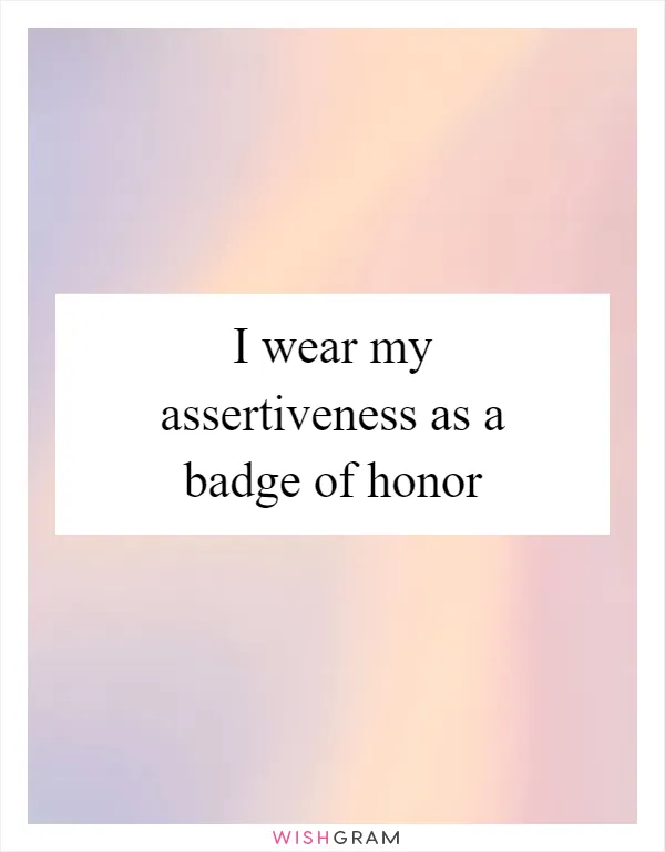 I wear my assertiveness as a badge of honor