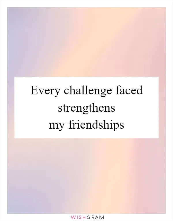 Every challenge faced strengthens my friendships