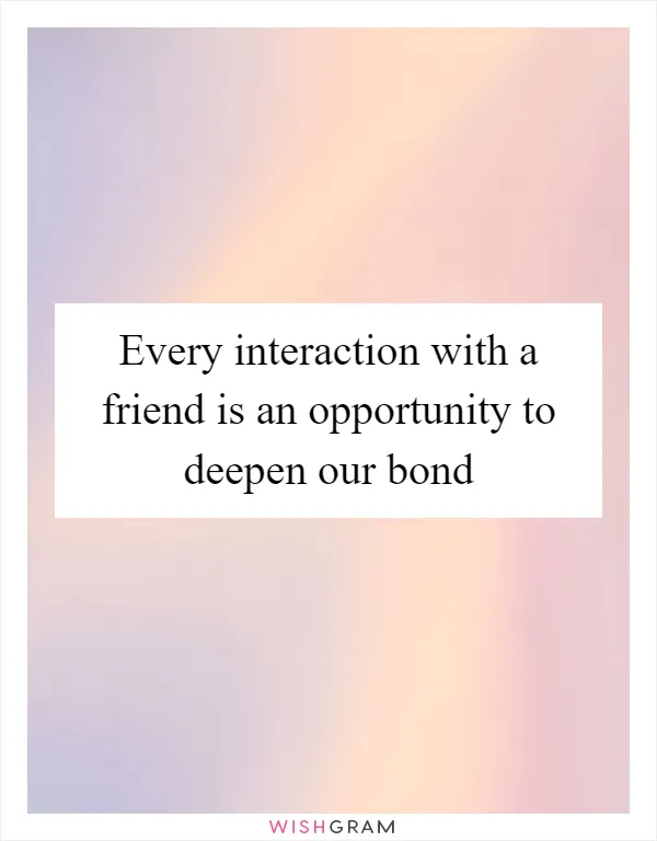Every interaction with a friend is an opportunity to deepen our bond