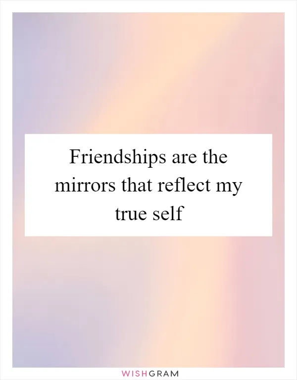 Friendships are the mirrors that reflect my true self