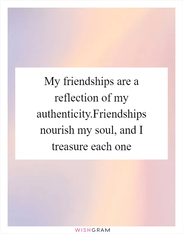 My friendships are a reflection of my authenticity.Friendships nourish my soul, and I treasure each one