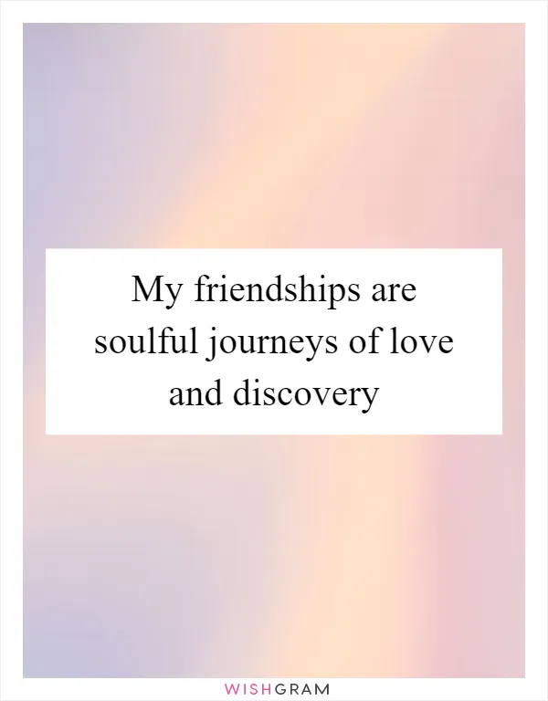 My friendships are soulful journeys of love and discovery