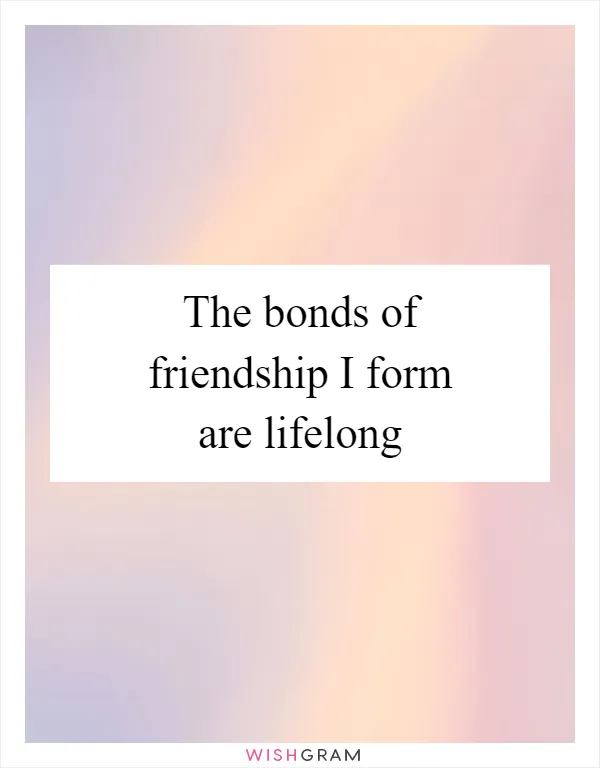 The bonds of friendship I form are lifelong