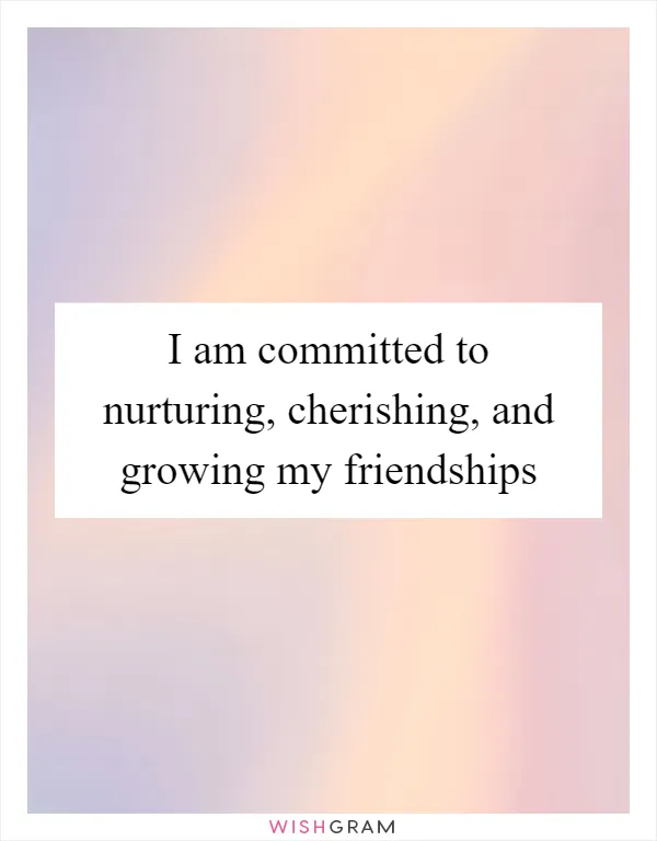 I am committed to nurturing, cherishing, and growing my friendships