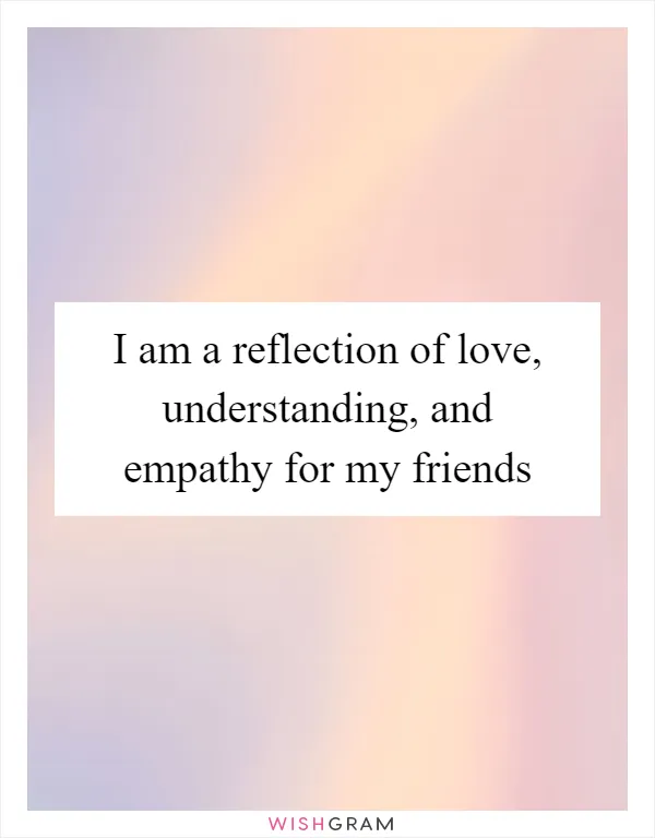 I am a reflection of love, understanding, and empathy for my friends