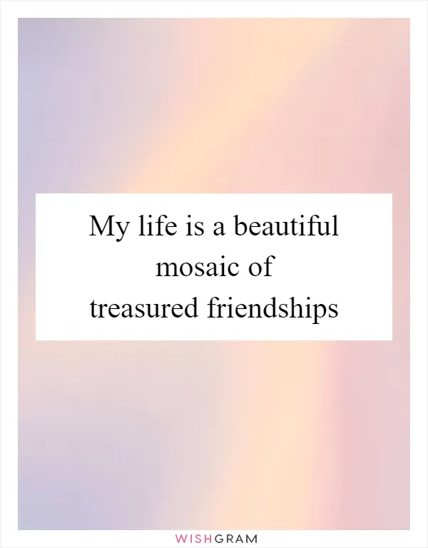 My life is a beautiful mosaic of treasured friendships