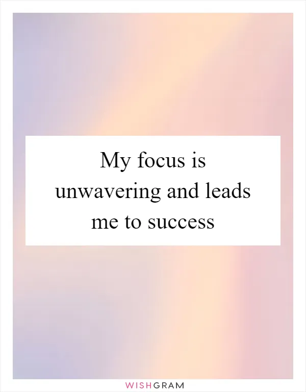 My focus is unwavering and leads me to success