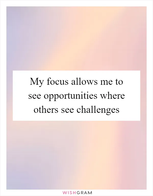 My focus allows me to see opportunities where others see challenges