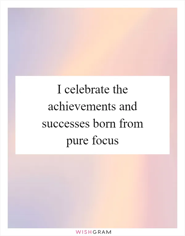 I celebrate the achievements and successes born from pure focus