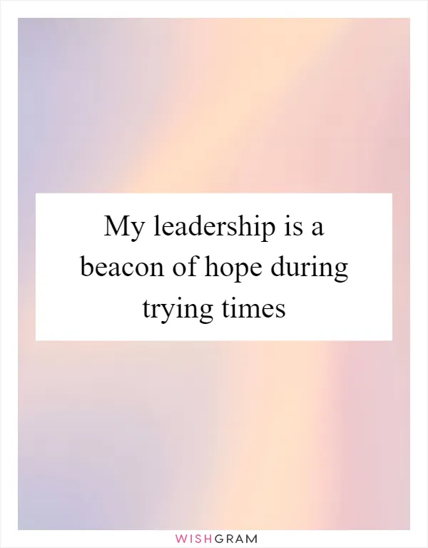 My leadership is a beacon of hope during trying times