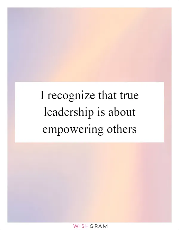 I recognize that true leadership is about empowering others