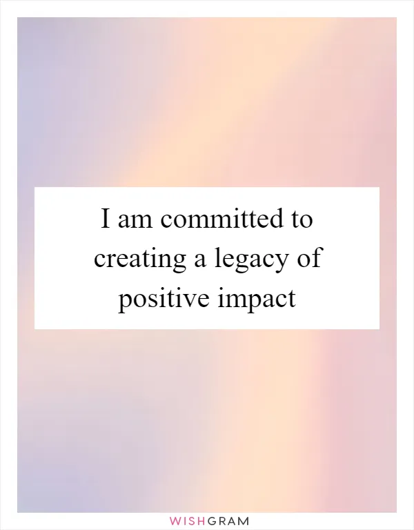 I am committed to creating a legacy of positive impact