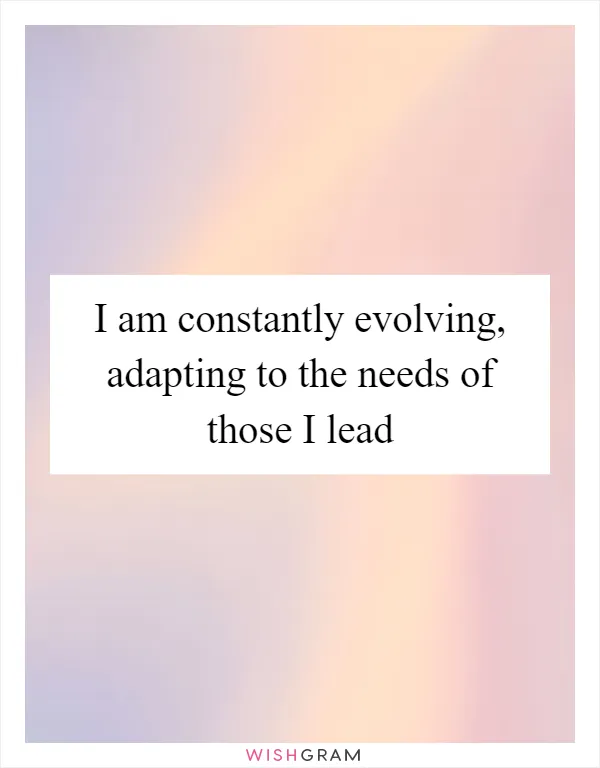 I am constantly evolving, adapting to the needs of those I lead