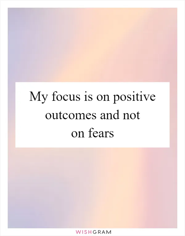 My focus is on positive outcomes and not on fears